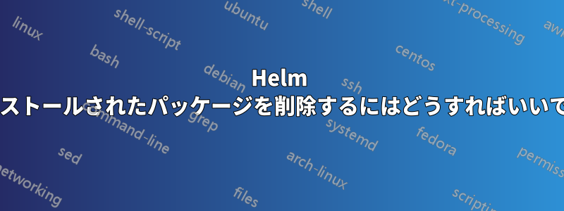 Helm でインストールされたパッケージを削除するにはどうすればいいですか?