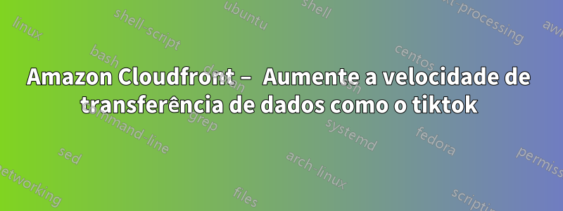 Amazon Cloudfront – Aumente a velocidade de transferência de dados como o tiktok
