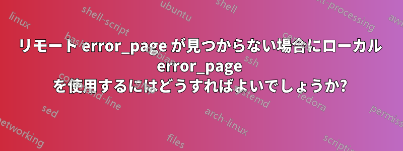 リモート error_page が見つからない場合にローカル error_page を使用するにはどうすればよいでしょうか?