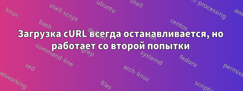 Загрузка cURL всегда останавливается, но работает со второй попытки