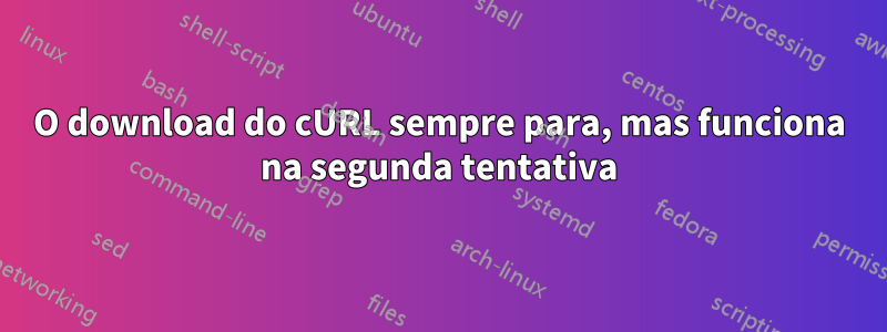 O download do cURL sempre para, mas funciona na segunda tentativa