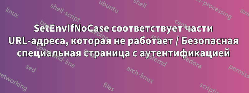 SetEnvIfNoCase соответствует части URL-адреса, которая не работает / Безопасная специальная страница с аутентификацией