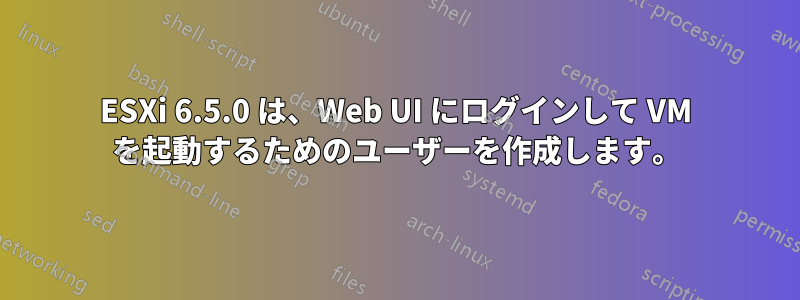 ESXi 6.5.0 は、Web UI にログインして VM を起動するためのユーザーを作成します。