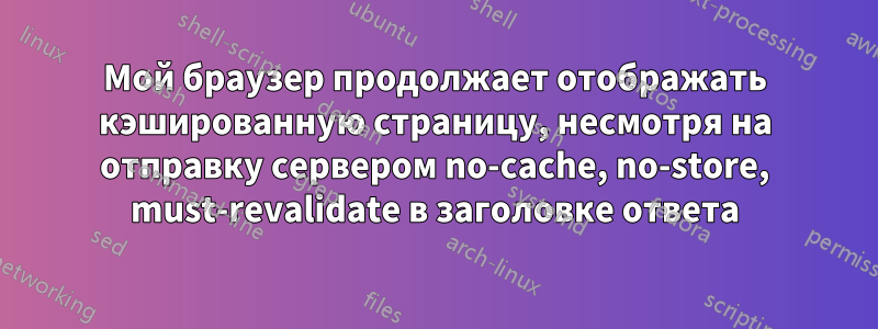 Мой браузер продолжает отображать кэшированную страницу, несмотря на отправку сервером no-cache, no-store, must-revalidate в заголовке ответа