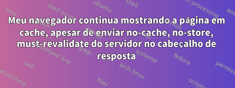 Meu navegador continua mostrando a página em cache, apesar de enviar no-cache, no-store, must-revalidate do servidor no cabeçalho de resposta