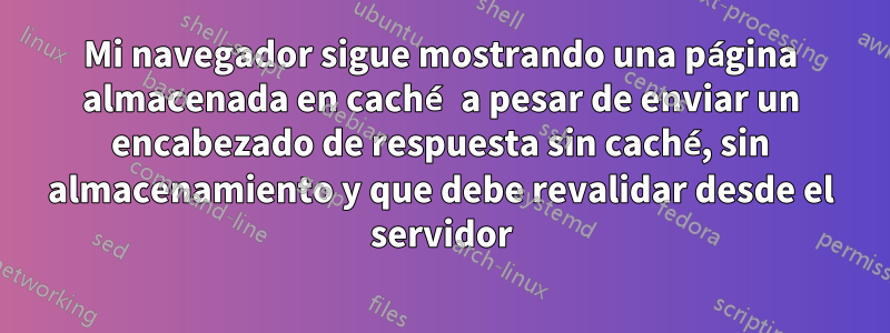 Mi navegador sigue mostrando una página almacenada en caché a pesar de enviar un encabezado de respuesta sin caché, sin almacenamiento y que debe revalidar desde el servidor