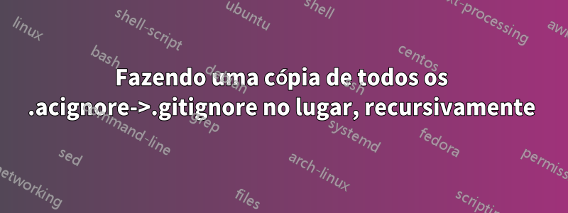 Fazendo uma cópia de todos os .acignore->.gitignore no lugar, recursivamente