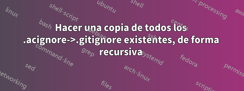 Hacer una copia de todos los .acignore->.gitignore existentes, de forma recursiva