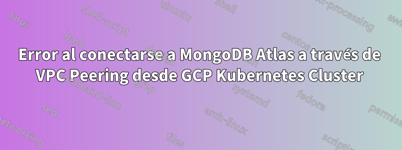 Error al conectarse a MongoDB Atlas a través de VPC Peering desde GCP Kubernetes Cluster