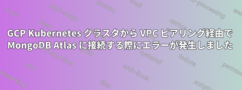 GCP Kubernetes クラスタから VPC ピアリング経由で MongoDB Atlas に接続する際にエラーが発生しました