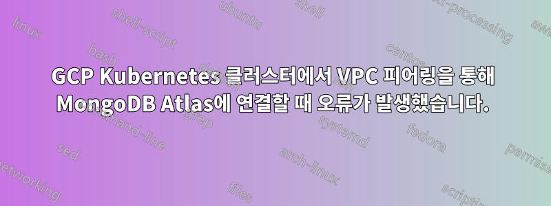 GCP Kubernetes 클러스터에서 VPC 피어링을 통해 MongoDB Atlas에 연결할 때 오류가 발생했습니다.