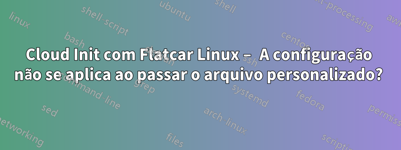 Cloud Init com Flatcar Linux – A configuração não se aplica ao passar o arquivo personalizado?