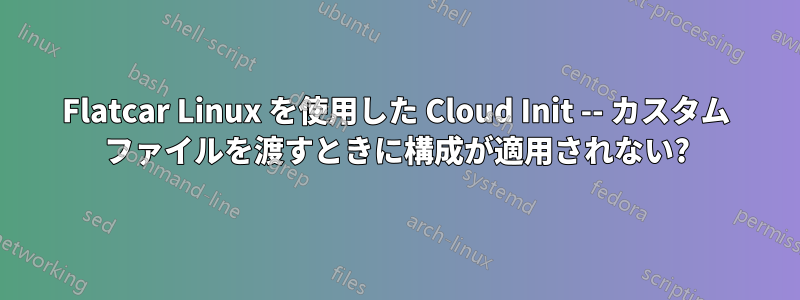 Flatcar Linux を使用した Cloud Init -- カスタム ファイルを渡すときに構成が適用されない?