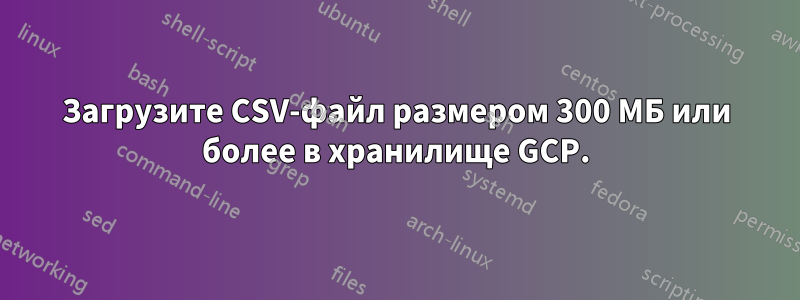 Загрузите CSV-файл размером 300 МБ или более в хранилище GCP.