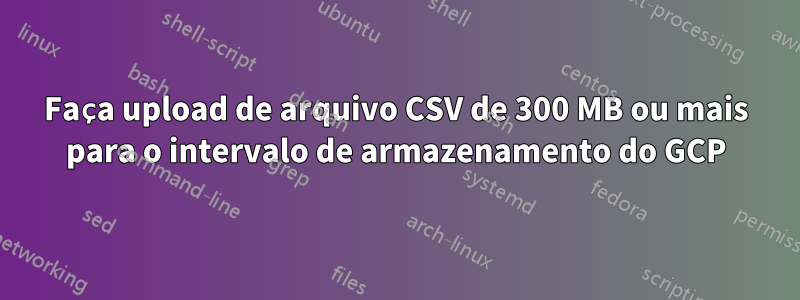 Faça upload de arquivo CSV de 300 MB ou mais para o intervalo de armazenamento do GCP