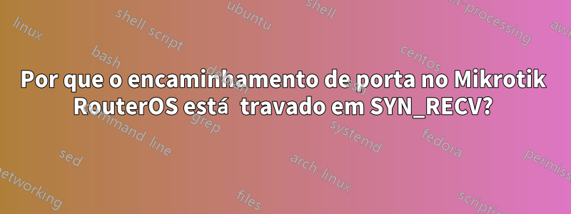 Por que o encaminhamento de porta no Mikrotik RouterOS está travado em SYN_RECV?