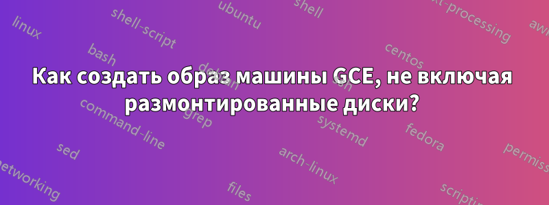 Как создать образ машины GCE, не включая размонтированные диски?