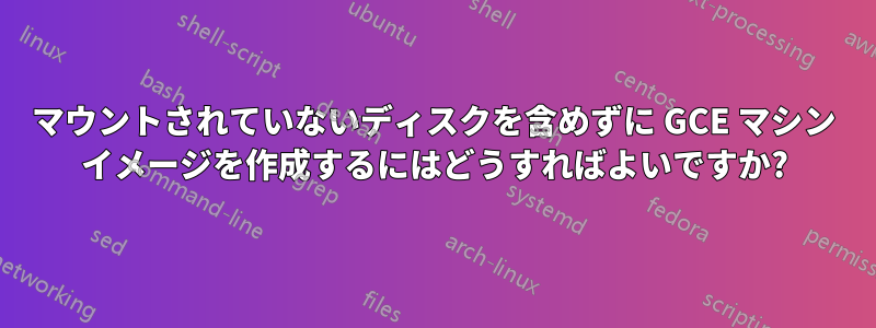 マウントされていないディスクを含めずに GCE マシン イメージを作成するにはどうすればよいですか?