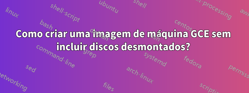 Como criar uma imagem de máquina GCE sem incluir discos desmontados?