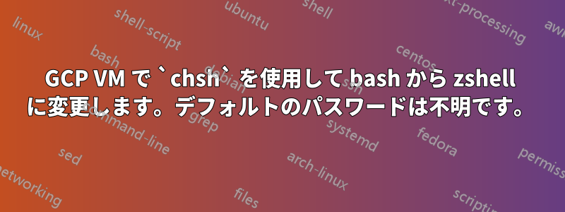 GCP VM で `chsh` を使用して bash から zshell に変更します。デフォルトのパスワードは不明です。