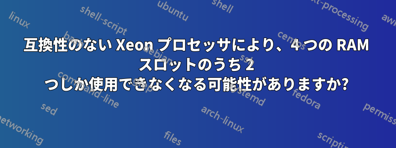 互換性のない Xeon プロセッサにより、4 つの RAM スロットのうち 2 つしか使用できなくなる可能性がありますか?