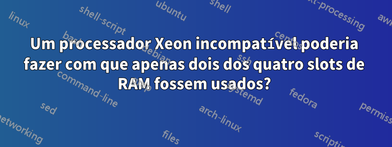 Um processador Xeon incompatível poderia fazer com que apenas dois dos quatro slots de RAM fossem usados?