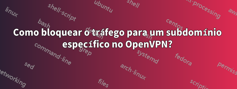 Como bloquear o tráfego para um subdomínio específico no OpenVPN?