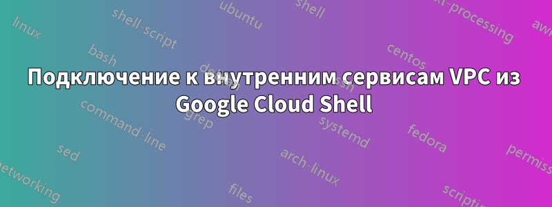 Подключение к внутренним сервисам VPC из Google Cloud Shell