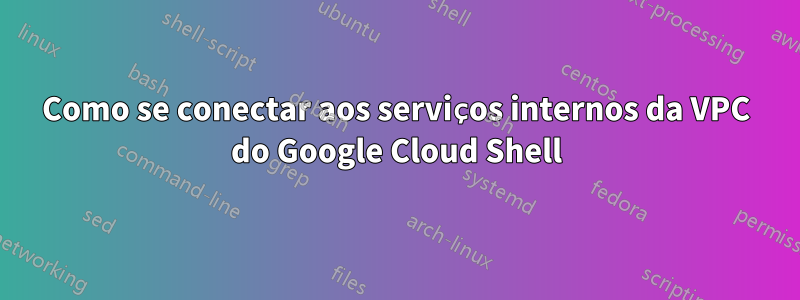 Como se conectar aos serviços internos da VPC do Google Cloud Shell