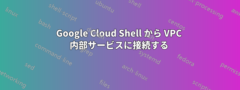 Google Cloud Shell から VPC 内部サービスに接続する