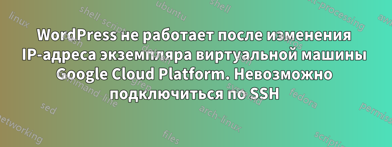 WordPress не работает после изменения IP-адреса экземпляра виртуальной машины Google Cloud Platform. Невозможно подключиться по SSH