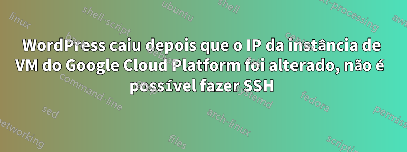 WordPress caiu depois que o IP da instância de VM do Google Cloud Platform foi alterado, não é possível fazer SSH