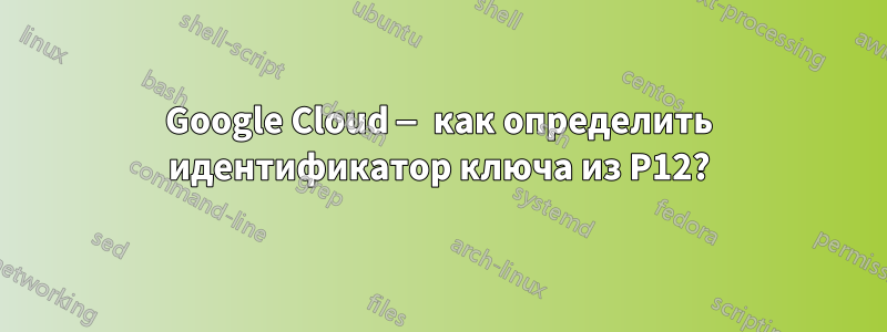 Google Cloud — как определить идентификатор ключа из P12?