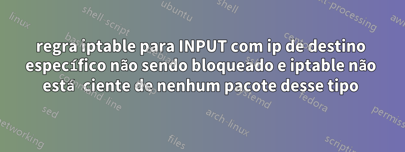 regra iptable para INPUT com ip de destino específico não sendo bloqueado e iptable não está ciente de nenhum pacote desse tipo