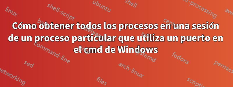 Cómo obtener todos los procesos en una sesión de un proceso particular que utiliza un puerto en el cmd de Windows