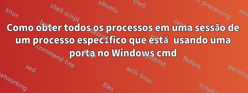 Como obter todos os processos em uma sessão de um processo específico que está usando uma porta no Windows cmd