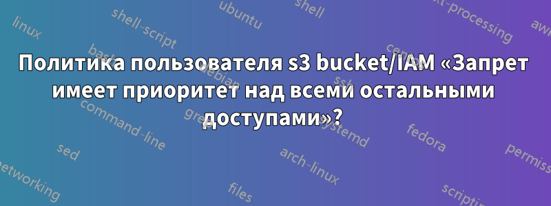 Политика пользователя s3 bucket/IAM «Запрет имеет приоритет над всеми остальными доступами»?