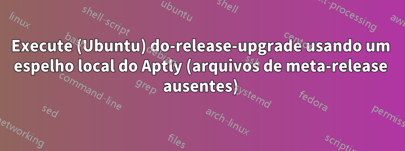 Execute (Ubuntu) do-release-upgrade usando um espelho local do Aptly (arquivos de meta-release ausentes)