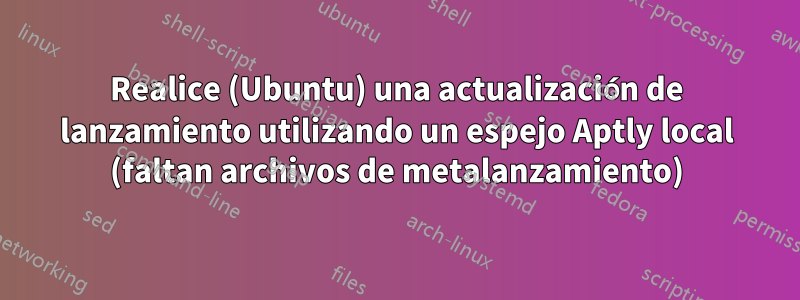 Realice (Ubuntu) una actualización de lanzamiento utilizando un espejo Aptly local (faltan archivos de metalanzamiento)