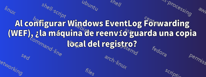 Al configurar Windows EventLog Forwarding (WEF), ¿la máquina de reenvío guarda una copia local del registro?