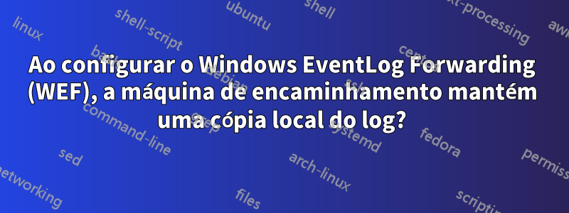 Ao configurar o Windows EventLog Forwarding (WEF), a máquina de encaminhamento mantém uma cópia local do log?