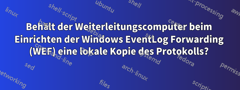 Behält der Weiterleitungscomputer beim Einrichten der Windows EventLog Forwarding (WEF) eine lokale Kopie des Protokolls?