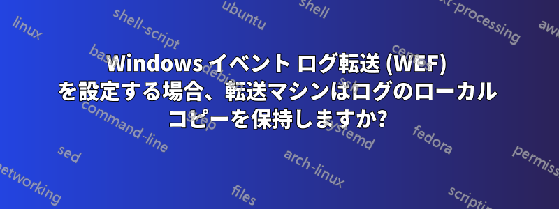 Windows イベント ログ転送 (WEF) を設定する場合、転送マシンはログのローカル コピーを保持しますか?