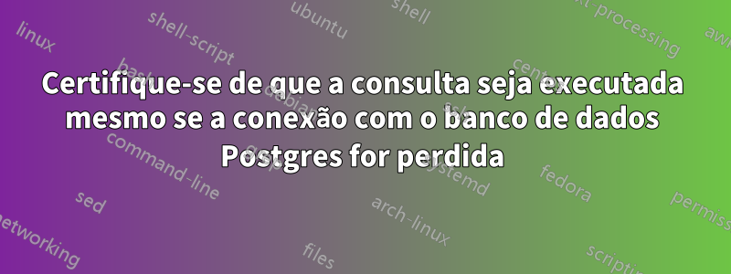 Certifique-se de que a consulta seja executada mesmo se a conexão com o banco de dados Postgres for perdida