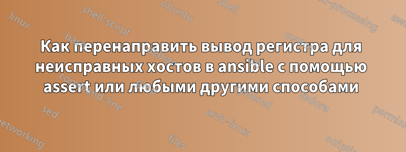 Как перенаправить вывод регистра для неисправных хостов в ansible с помощью assert или любыми другими способами