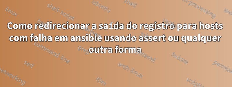 Como redirecionar a saída do registro para hosts com falha em ansible usando assert ou qualquer outra forma