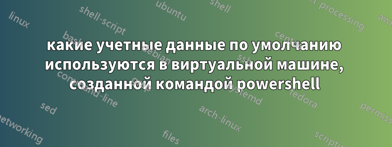 какие учетные данные по умолчанию используются в виртуальной машине, созданной командой powershell