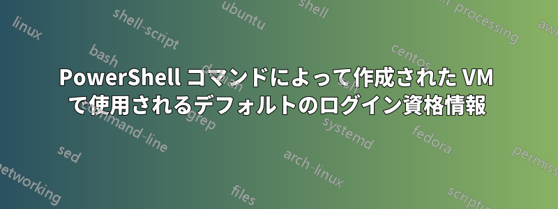 PowerShell コマンドによって作成された VM で使用されるデフォルトのログイン資格情報