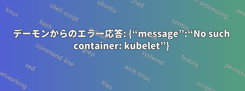 デーモンからのエラー応答: {“message”:“No such container: kubelet”}