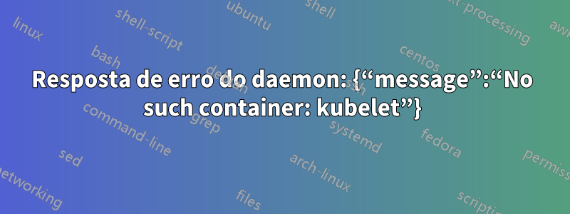 Resposta de erro do daemon: {“message”:“No such container: kubelet”}